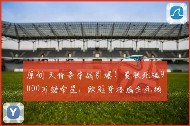 原创 天价争夺战引爆！曼联死磕9000万镑帝星，欧冠资格成生死线