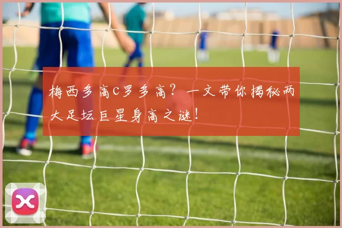 梅西多高c罗多高？一文带你揭秘两大足坛巨星身高之谜！
