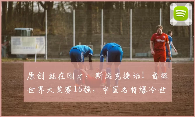 原创 就在刚才，斯诺克捷讯！晋级世界大奖赛16强，中国名将爆冷世界第二