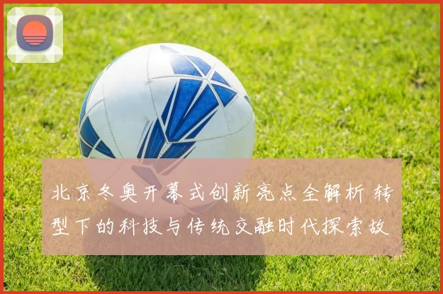 北京冬奥开幕式创新亮点全解析 转型下的科技与传统交融时代探索故事