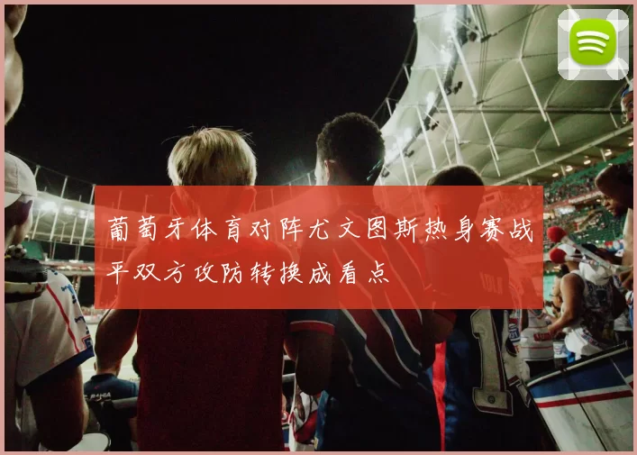 葡萄牙体育对阵尤文图斯热身赛战平双方攻防转换成看点