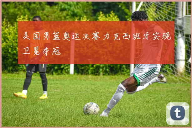 美国男篮奥运决赛力克西班牙实现卫冕夺冠